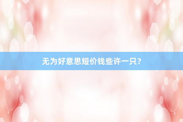 无为好意思短价钱些许一只?